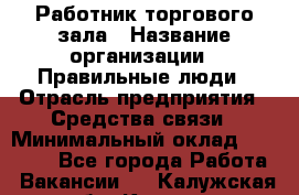 Работник торгового зала › Название организации ­ Правильные люди › Отрасль предприятия ­ Средства связи › Минимальный оклад ­ 26 000 - Все города Работа » Вакансии   . Калужская обл.,Калуга г.